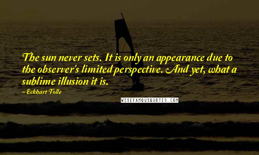 Eckhart Tolle Quotes: The sun never sets. It is only an appearance due to the observer's limited perspective. And yet, what a sublime illusion it is.