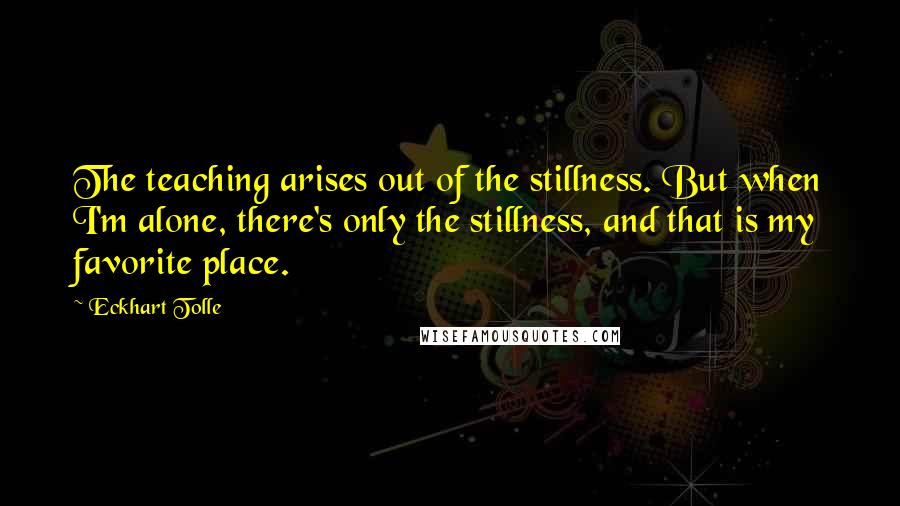Eckhart Tolle Quotes: The teaching arises out of the stillness. But when I'm alone, there's only the stillness, and that is my favorite place.