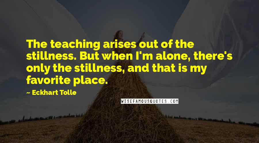 Eckhart Tolle Quotes: The teaching arises out of the stillness. But when I'm alone, there's only the stillness, and that is my favorite place.