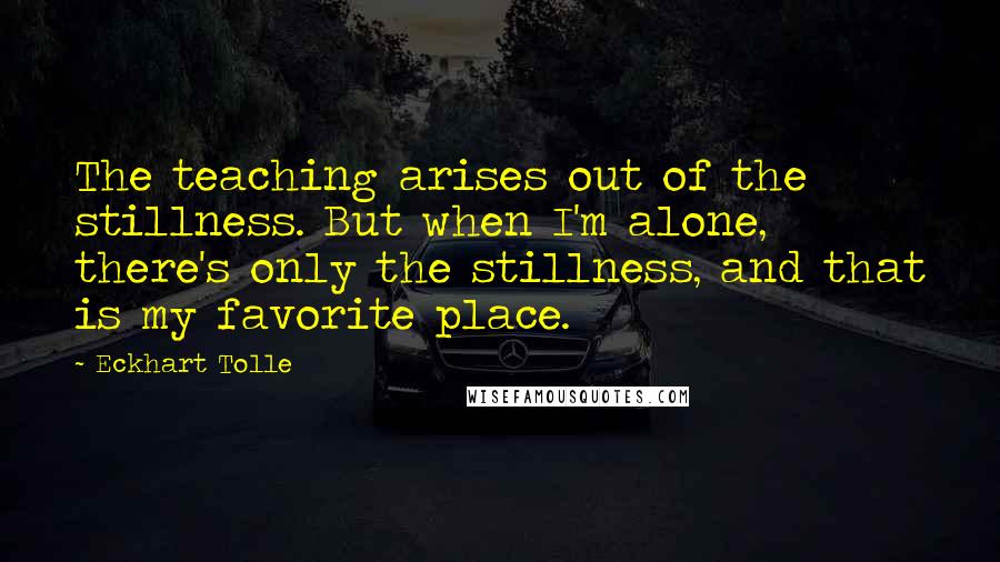 Eckhart Tolle Quotes: The teaching arises out of the stillness. But when I'm alone, there's only the stillness, and that is my favorite place.