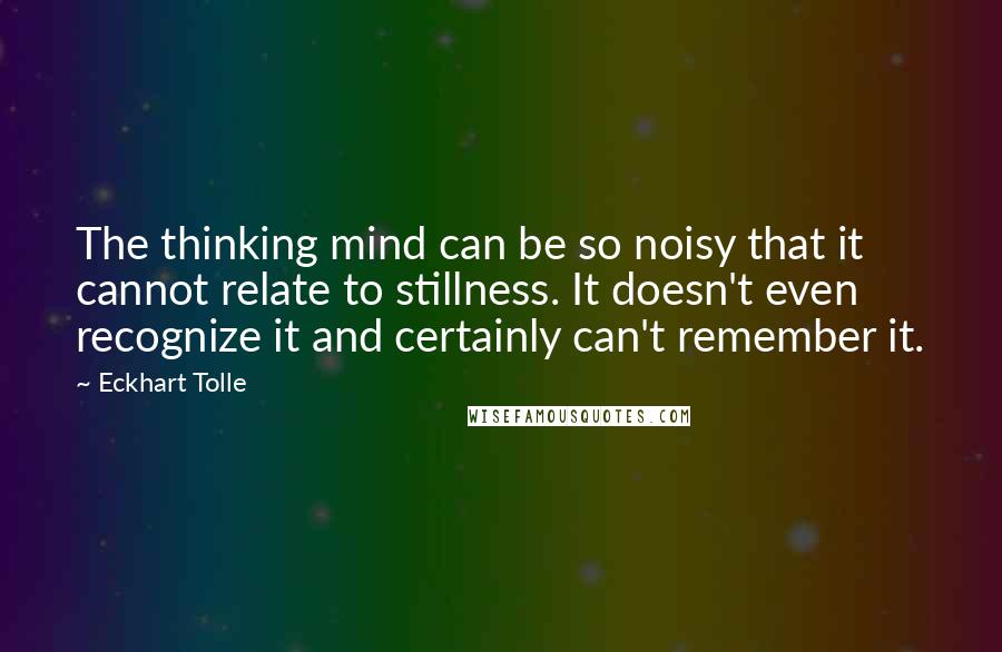 Eckhart Tolle Quotes: The thinking mind can be so noisy that it cannot relate to stillness. It doesn't even recognize it and certainly can't remember it.
