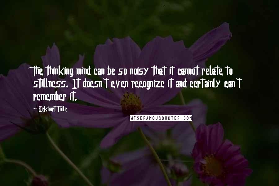 Eckhart Tolle Quotes: The thinking mind can be so noisy that it cannot relate to stillness. It doesn't even recognize it and certainly can't remember it.