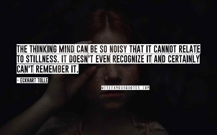 Eckhart Tolle Quotes: The thinking mind can be so noisy that it cannot relate to stillness. It doesn't even recognize it and certainly can't remember it.