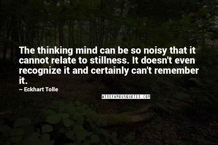 Eckhart Tolle Quotes: The thinking mind can be so noisy that it cannot relate to stillness. It doesn't even recognize it and certainly can't remember it.