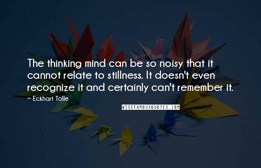 Eckhart Tolle Quotes: The thinking mind can be so noisy that it cannot relate to stillness. It doesn't even recognize it and certainly can't remember it.