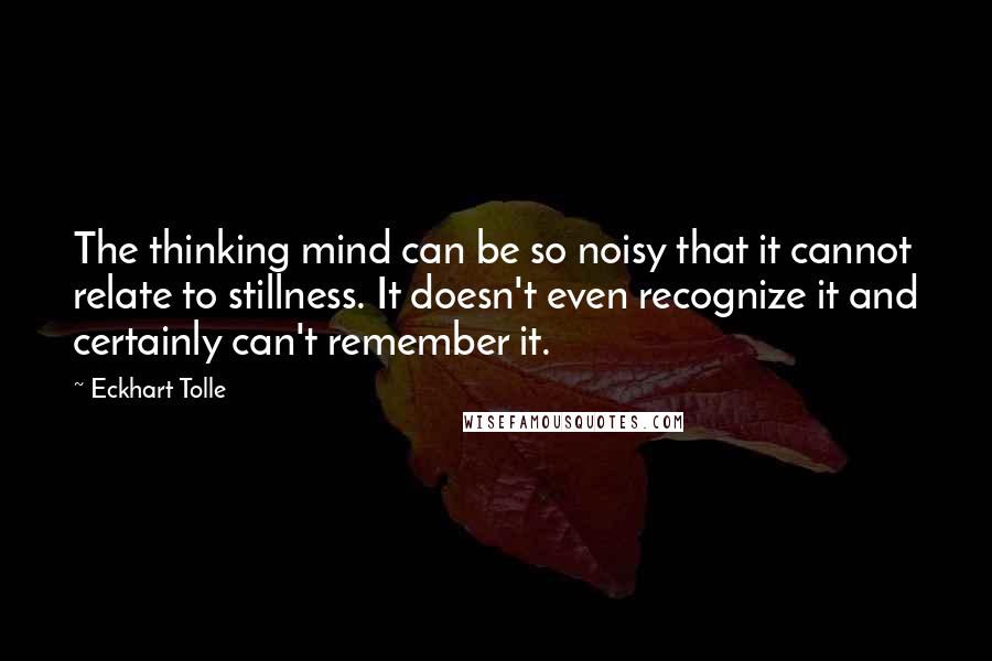 Eckhart Tolle Quotes: The thinking mind can be so noisy that it cannot relate to stillness. It doesn't even recognize it and certainly can't remember it.