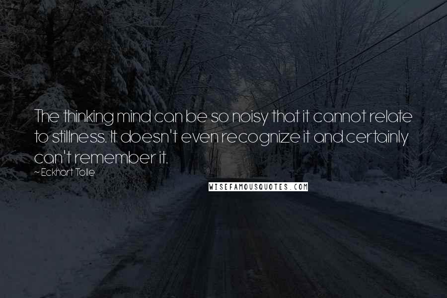 Eckhart Tolle Quotes: The thinking mind can be so noisy that it cannot relate to stillness. It doesn't even recognize it and certainly can't remember it.