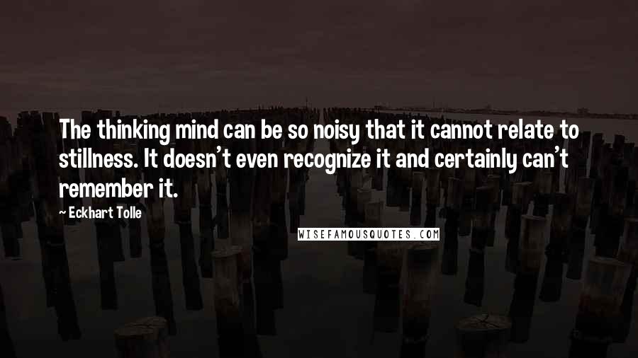 Eckhart Tolle Quotes: The thinking mind can be so noisy that it cannot relate to stillness. It doesn't even recognize it and certainly can't remember it.