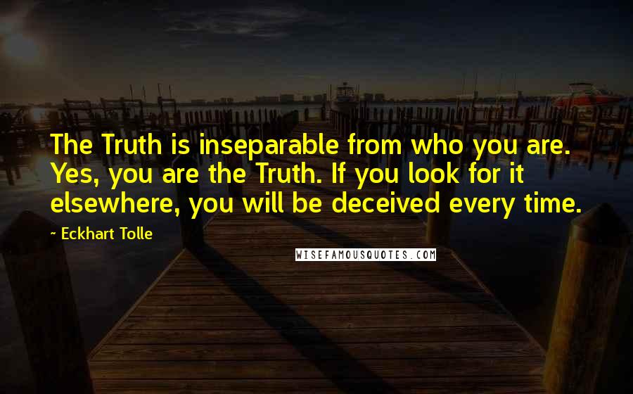 Eckhart Tolle Quotes: The Truth is inseparable from who you are. Yes, you are the Truth. If you look for it elsewhere, you will be deceived every time.