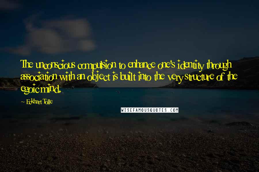 Eckhart Tolle Quotes: The unconscious compulsion to enhance one's identity through association with an object is built into the very structure of the egoic mind.