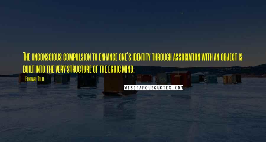 Eckhart Tolle Quotes: The unconscious compulsion to enhance one's identity through association with an object is built into the very structure of the egoic mind.