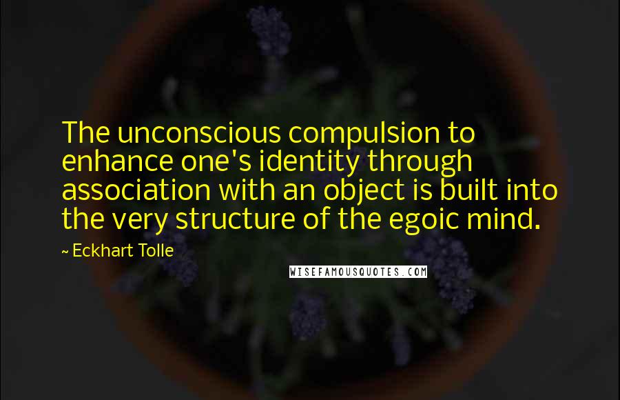 Eckhart Tolle Quotes: The unconscious compulsion to enhance one's identity through association with an object is built into the very structure of the egoic mind.