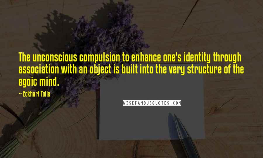 Eckhart Tolle Quotes: The unconscious compulsion to enhance one's identity through association with an object is built into the very structure of the egoic mind.