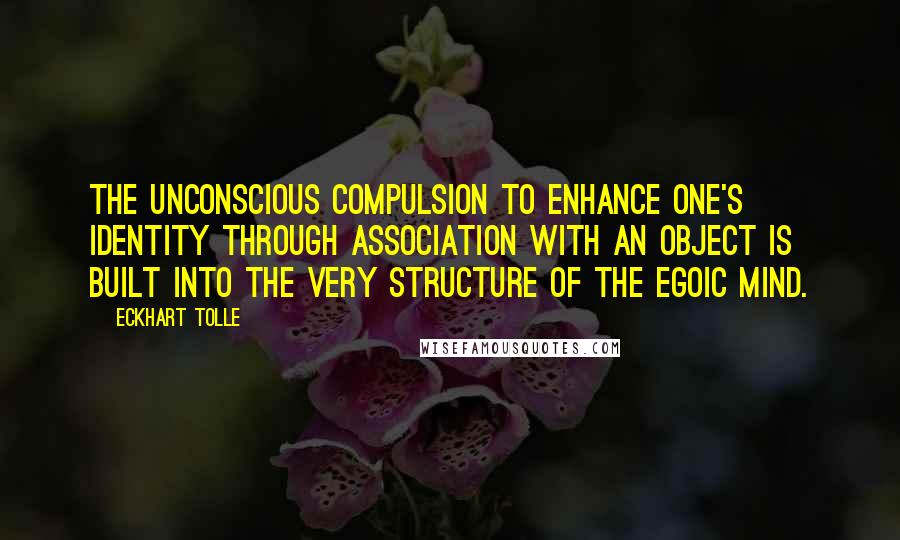 Eckhart Tolle Quotes: The unconscious compulsion to enhance one's identity through association with an object is built into the very structure of the egoic mind.