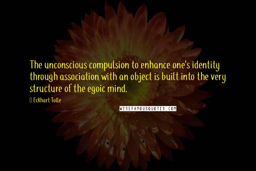 Eckhart Tolle Quotes: The unconscious compulsion to enhance one's identity through association with an object is built into the very structure of the egoic mind.