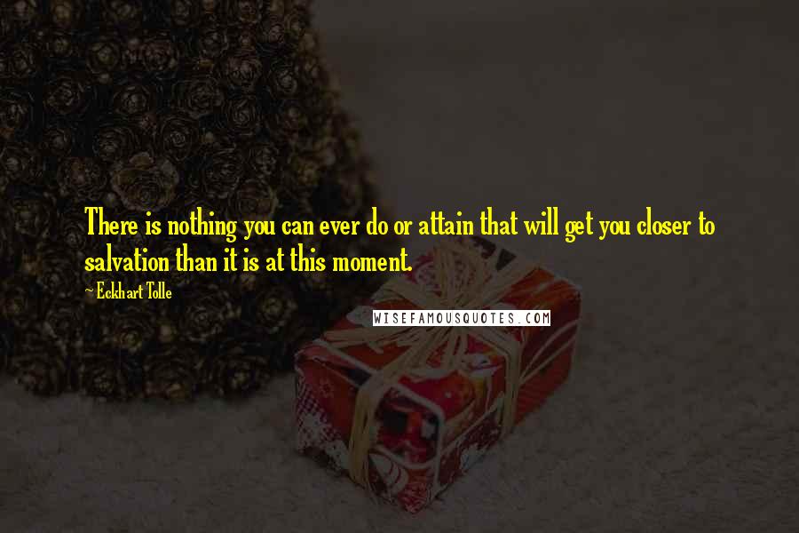 Eckhart Tolle Quotes: There is nothing you can ever do or attain that will get you closer to salvation than it is at this moment.