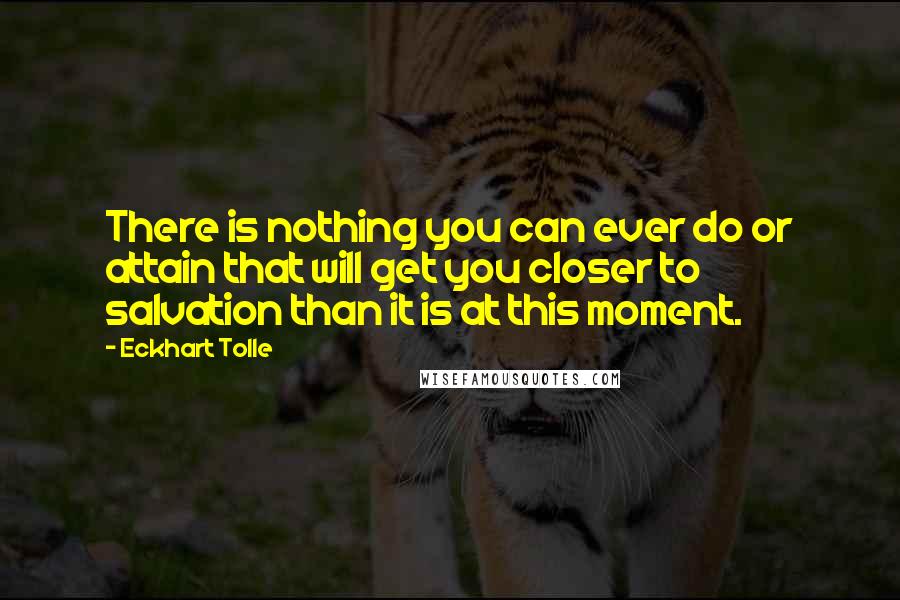 Eckhart Tolle Quotes: There is nothing you can ever do or attain that will get you closer to salvation than it is at this moment.