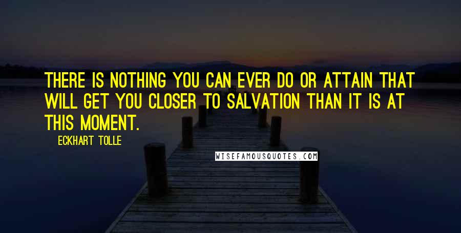 Eckhart Tolle Quotes: There is nothing you can ever do or attain that will get you closer to salvation than it is at this moment.