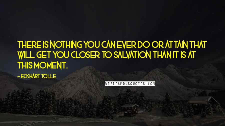 Eckhart Tolle Quotes: There is nothing you can ever do or attain that will get you closer to salvation than it is at this moment.