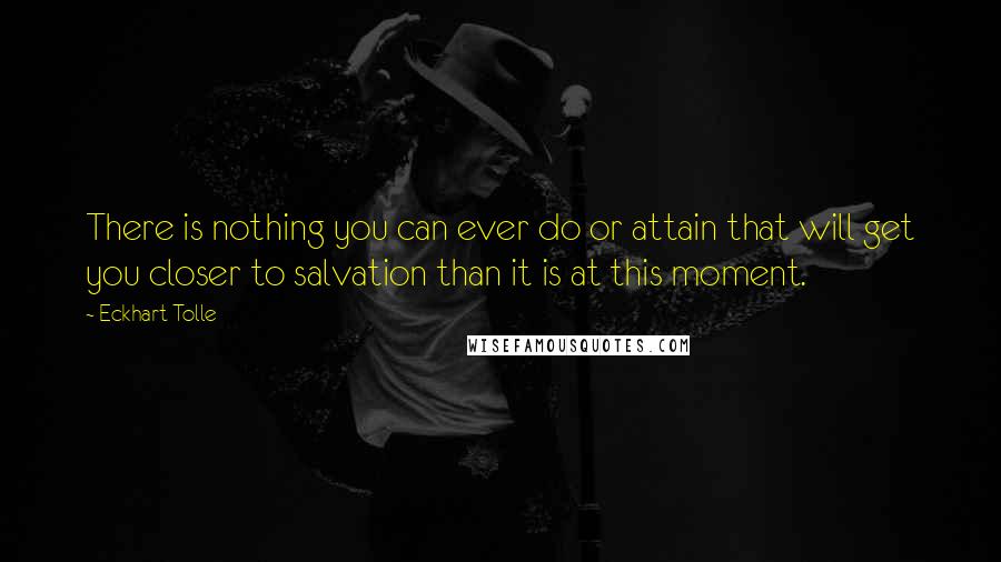 Eckhart Tolle Quotes: There is nothing you can ever do or attain that will get you closer to salvation than it is at this moment.