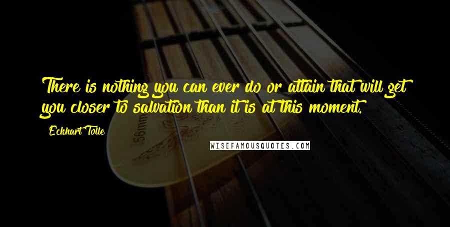 Eckhart Tolle Quotes: There is nothing you can ever do or attain that will get you closer to salvation than it is at this moment.