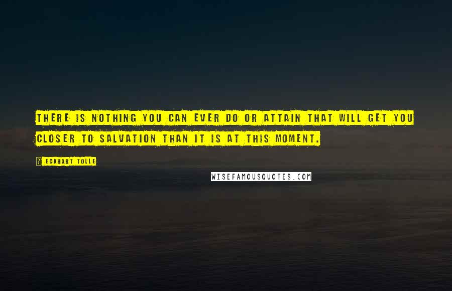 Eckhart Tolle Quotes: There is nothing you can ever do or attain that will get you closer to salvation than it is at this moment.