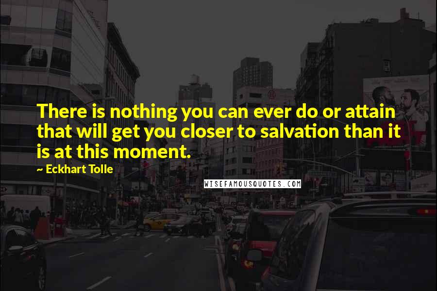 Eckhart Tolle Quotes: There is nothing you can ever do or attain that will get you closer to salvation than it is at this moment.