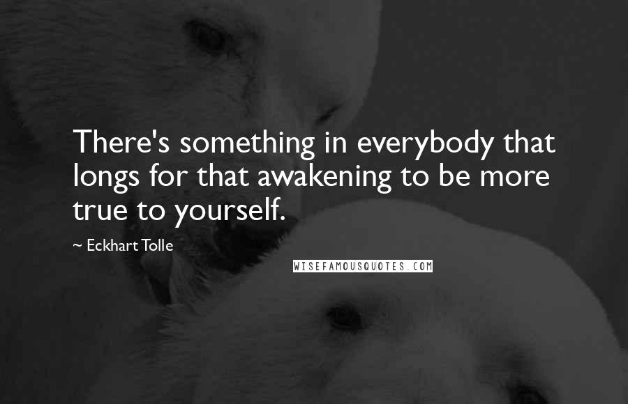 Eckhart Tolle Quotes: There's something in everybody that longs for that awakening to be more true to yourself.