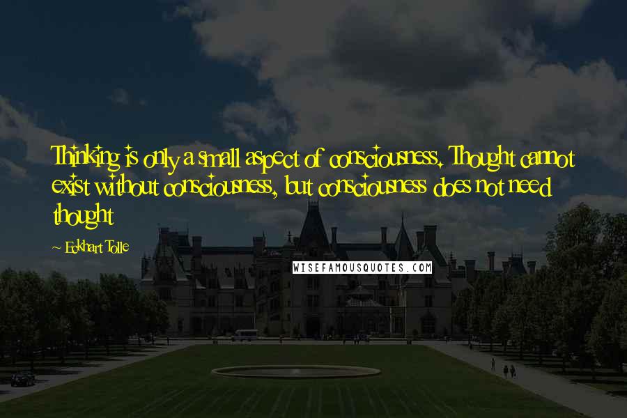 Eckhart Tolle Quotes: Thinking is only a small aspect of consciousness. Thought cannot exist without consciousness, but consciousness does not need thought