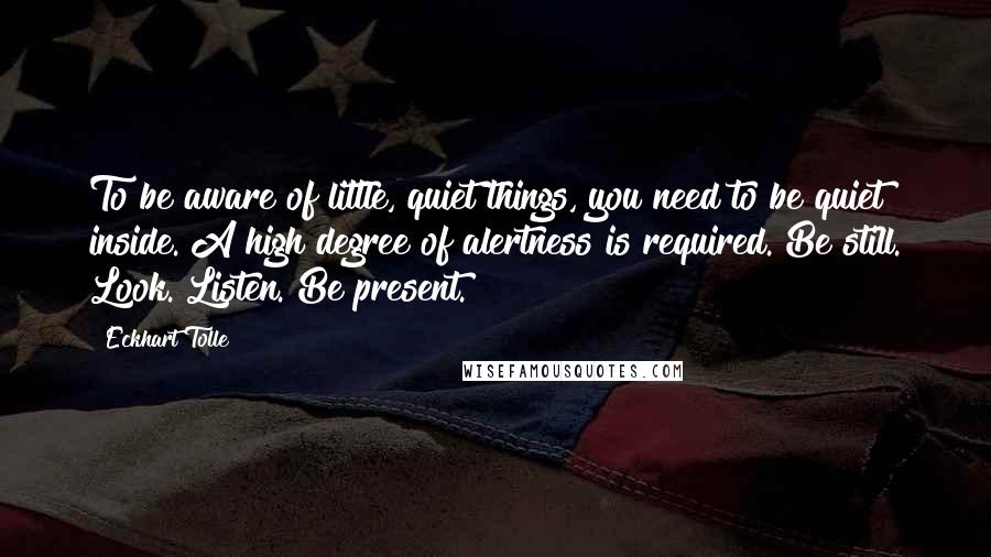 Eckhart Tolle Quotes: To be aware of little, quiet things, you need to be quiet inside. A high degree of alertness is required. Be still. Look. Listen. Be present.
