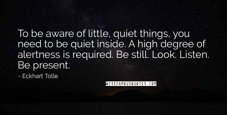 Eckhart Tolle Quotes: To be aware of little, quiet things, you need to be quiet inside. A high degree of alertness is required. Be still. Look. Listen. Be present.