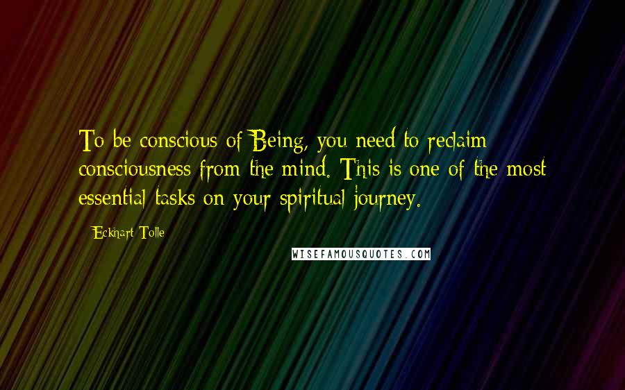 Eckhart Tolle Quotes: To be conscious of Being, you need to reclaim consciousness from the mind. This is one of the most essential tasks on your spiritual journey.