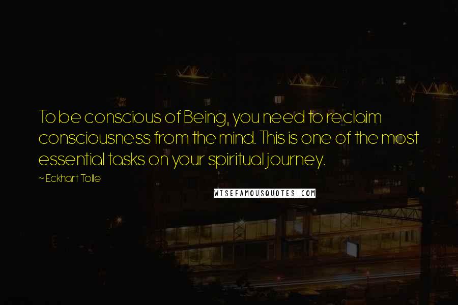 Eckhart Tolle Quotes: To be conscious of Being, you need to reclaim consciousness from the mind. This is one of the most essential tasks on your spiritual journey.