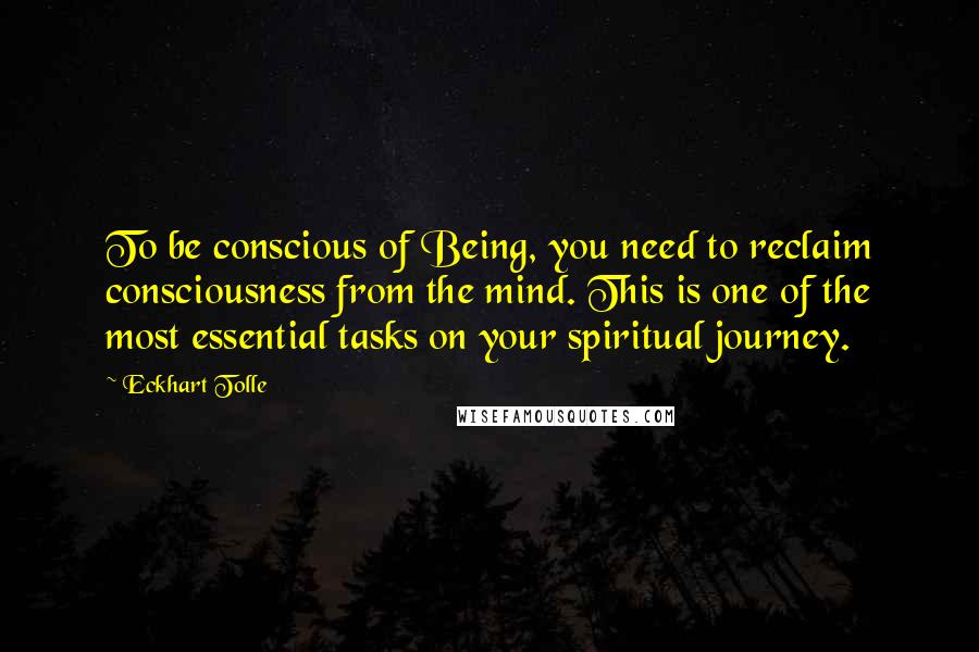 Eckhart Tolle Quotes: To be conscious of Being, you need to reclaim consciousness from the mind. This is one of the most essential tasks on your spiritual journey.