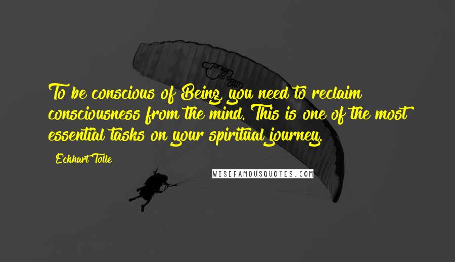 Eckhart Tolle Quotes: To be conscious of Being, you need to reclaim consciousness from the mind. This is one of the most essential tasks on your spiritual journey.