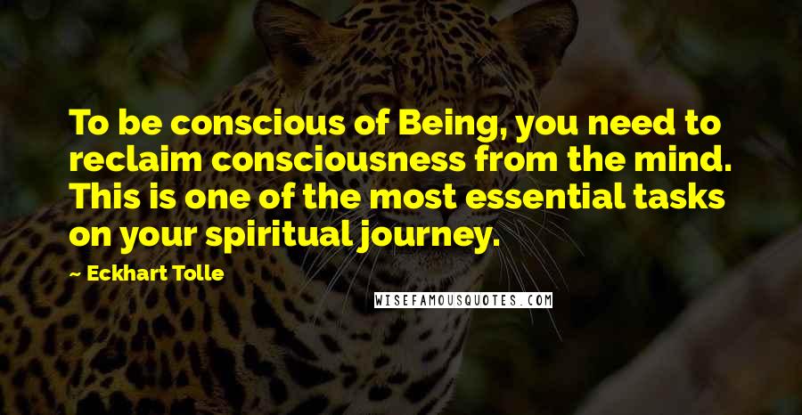 Eckhart Tolle Quotes: To be conscious of Being, you need to reclaim consciousness from the mind. This is one of the most essential tasks on your spiritual journey.
