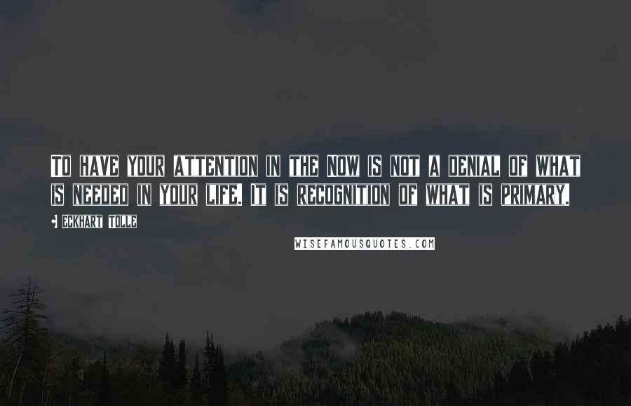 Eckhart Tolle Quotes: To have your attention in the Now is not a denial of what is needed in your life. It is recognition of what is primary.