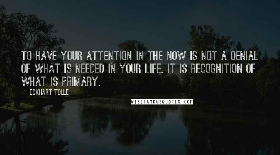 Eckhart Tolle Quotes: To have your attention in the Now is not a denial of what is needed in your life. It is recognition of what is primary.