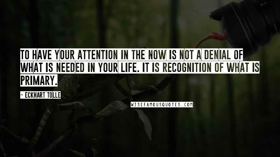 Eckhart Tolle Quotes: To have your attention in the Now is not a denial of what is needed in your life. It is recognition of what is primary.