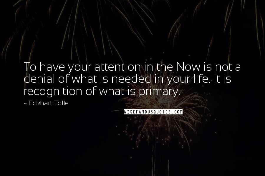 Eckhart Tolle Quotes: To have your attention in the Now is not a denial of what is needed in your life. It is recognition of what is primary.