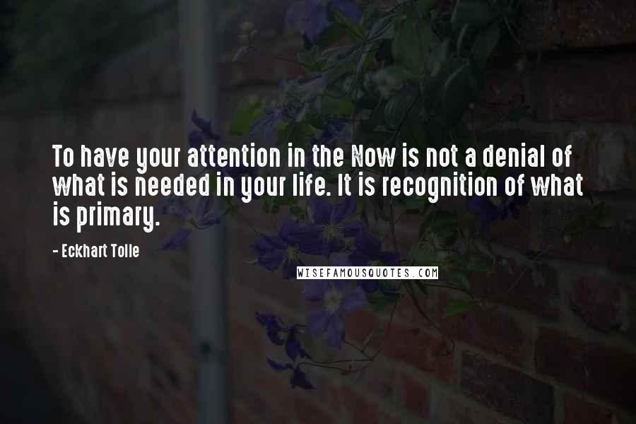 Eckhart Tolle Quotes: To have your attention in the Now is not a denial of what is needed in your life. It is recognition of what is primary.