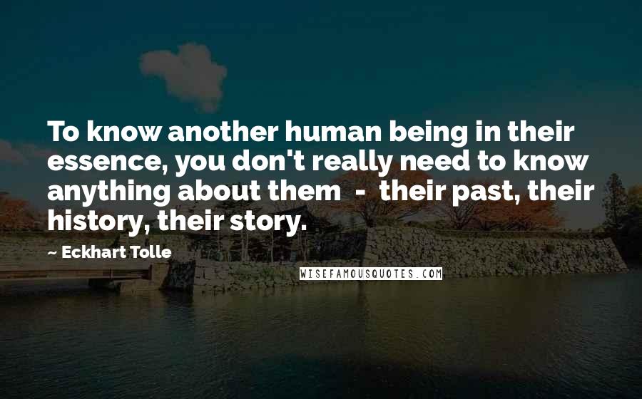 Eckhart Tolle Quotes: To know another human being in their essence, you don't really need to know anything about them - their past, their history, their story.