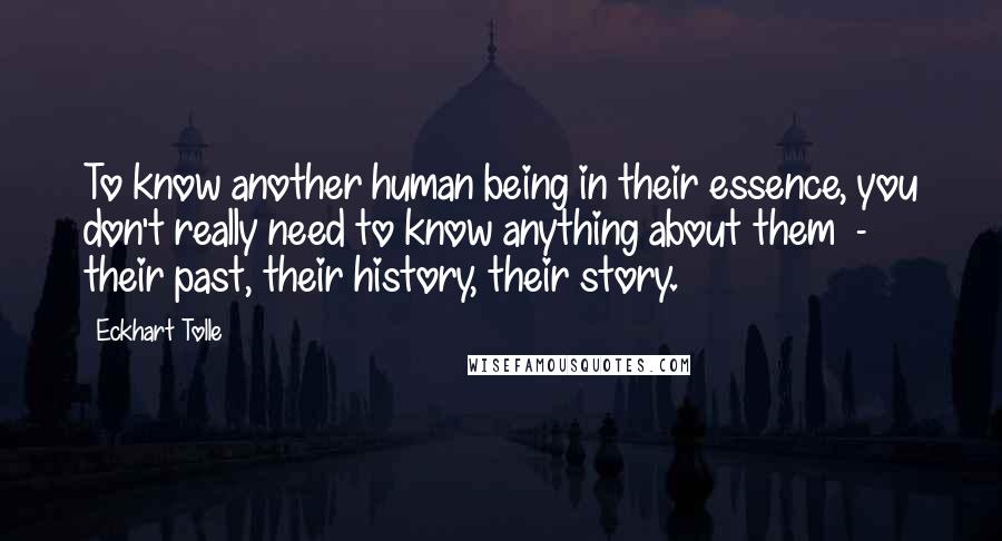 Eckhart Tolle Quotes: To know another human being in their essence, you don't really need to know anything about them - their past, their history, their story.
