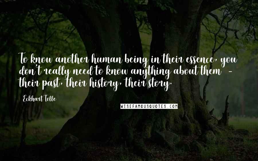 Eckhart Tolle Quotes: To know another human being in their essence, you don't really need to know anything about them - their past, their history, their story.