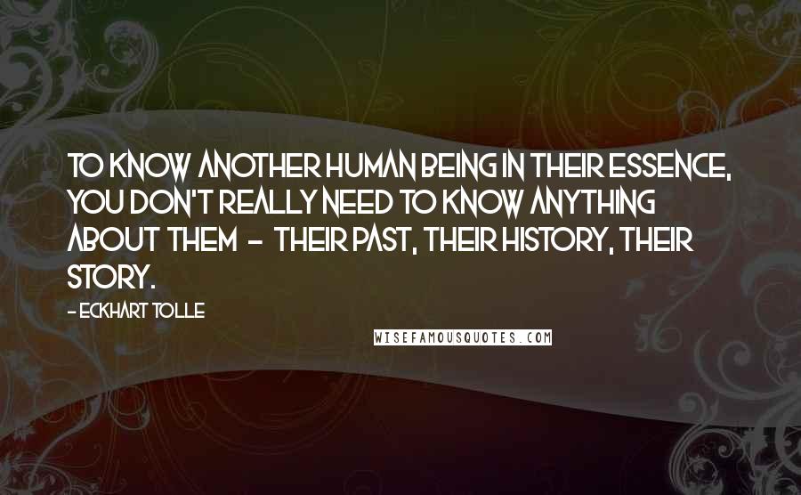 Eckhart Tolle Quotes: To know another human being in their essence, you don't really need to know anything about them - their past, their history, their story.