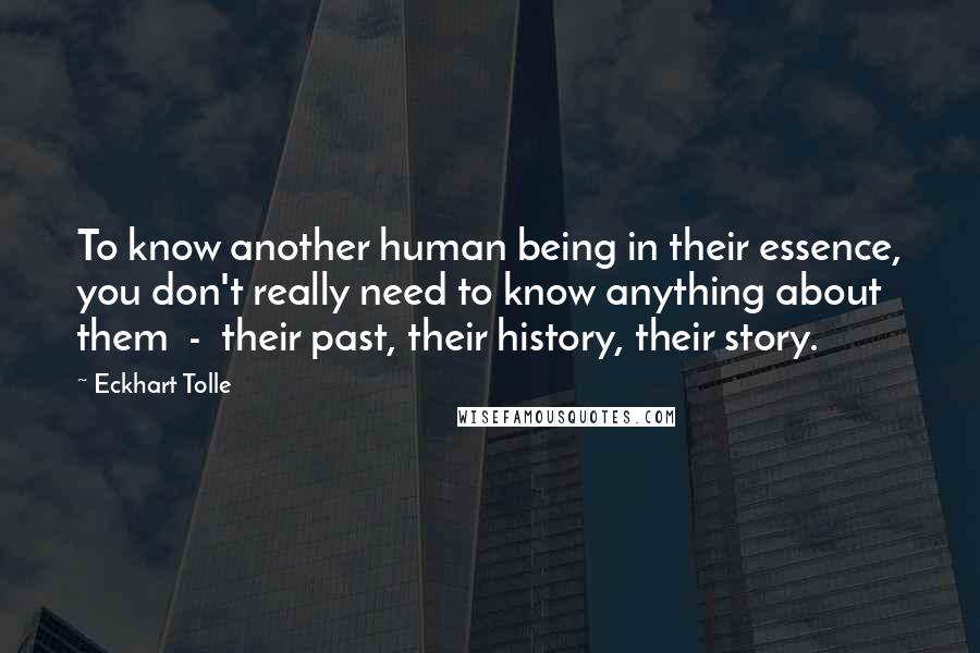 Eckhart Tolle Quotes: To know another human being in their essence, you don't really need to know anything about them - their past, their history, their story.