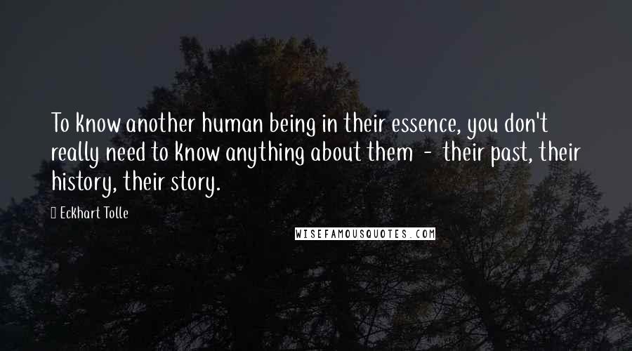 Eckhart Tolle Quotes: To know another human being in their essence, you don't really need to know anything about them - their past, their history, their story.
