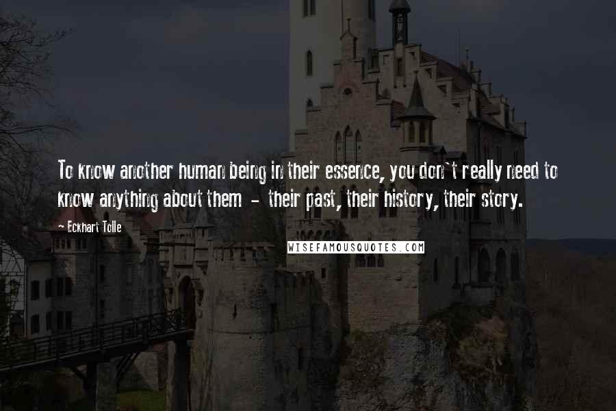 Eckhart Tolle Quotes: To know another human being in their essence, you don't really need to know anything about them - their past, their history, their story.