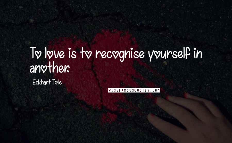 Eckhart Tolle Quotes: To love is to recognise yourself in another.