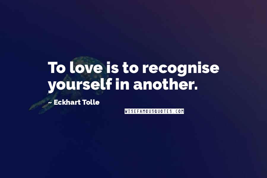 Eckhart Tolle Quotes: To love is to recognise yourself in another.